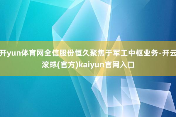 开yun体育网全信股份恒久聚焦于军工中枢业务-开云滚球(官方)kaiyun官网入口