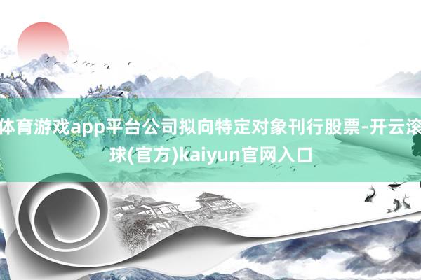 体育游戏app平台公司拟向特定对象刊行股票-开云滚球(官方)kaiyun官网入口