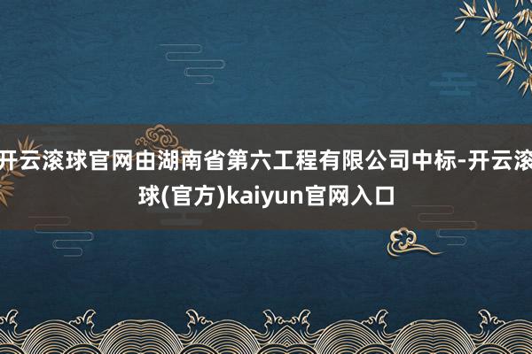 开云滚球官网由湖南省第六工程有限公司中标-开云滚球(官方)kaiyun官网入口