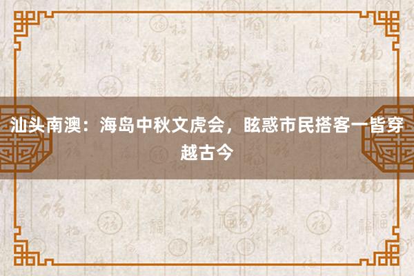 汕头南澳：海岛中秋文虎会，眩惑市民搭客一皆穿越古今