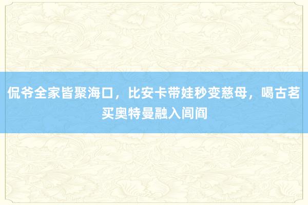 侃爷全家皆聚海口，比安卡带娃秒变慈母，喝古茗买奥特曼融入闾阎