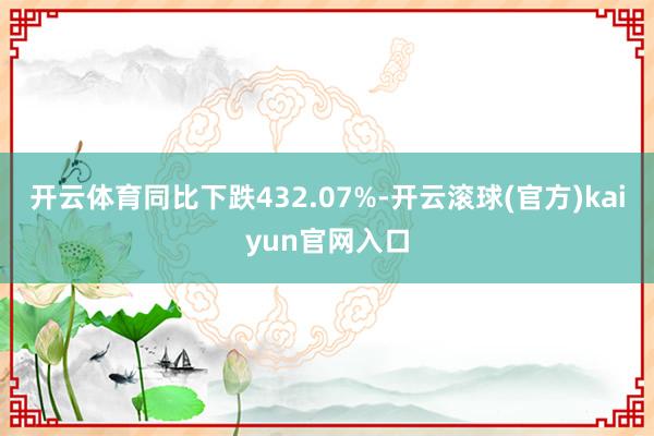 开云体育同比下跌432.07%-开云滚球(官方)kaiyun官网入口