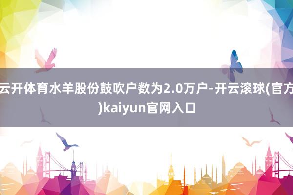 云开体育水羊股份鼓吹户数为2.0万户-开云滚球(官方)kaiyun官网入口