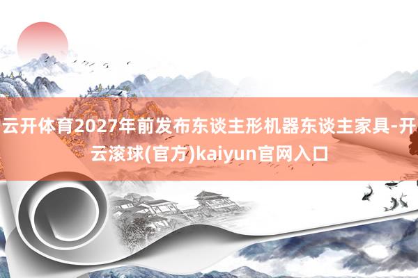 云开体育2027年前发布东谈主形机器东谈主家具-开云滚球(官方)kaiyun官网入口