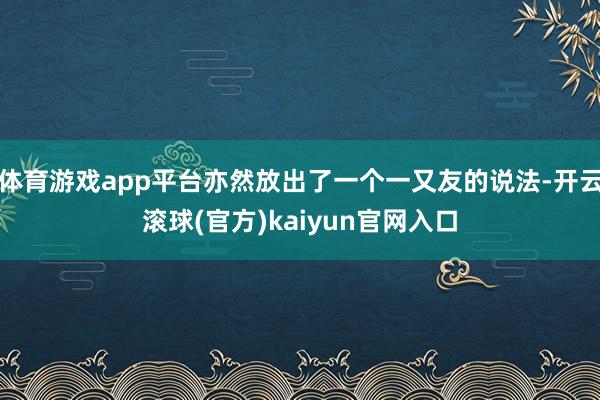 体育游戏app平台亦然放出了一个一又友的说法-开云滚球(官方)kaiyun官网入口