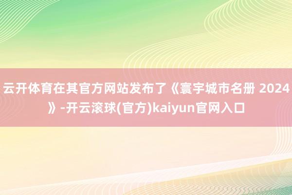 云开体育在其官方网站发布了《寰宇城市名册 2024》-开云滚球(官方)kaiyun官网入口