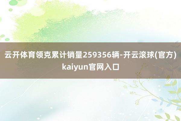 云开体育领克累计销量259356辆-开云滚球(官方)kaiyun官网入口