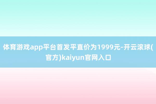 体育游戏app平台首发平直价为1999元-开云滚球(官方)kaiyun官网入口