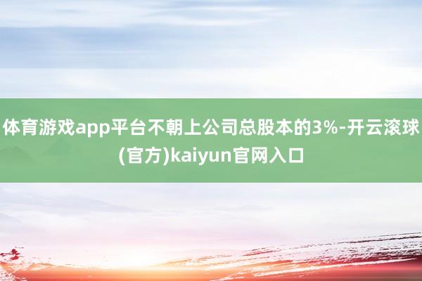 体育游戏app平台不朝上公司总股本的3%-开云滚球(官方)kaiyun官网入口