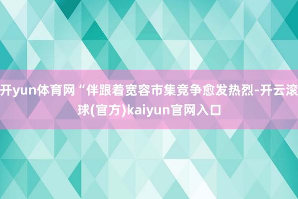 开yun体育网“伴跟着宽容市集竞争愈发热烈-开云滚球(官方)kaiyun官网入口