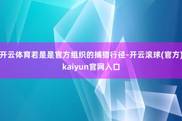 开云体育若是是官方组织的捕猎行径-开云滚球(官方)kaiyun官网入口