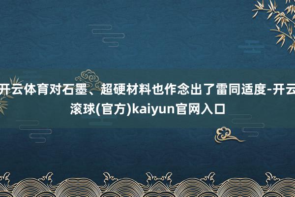 开云体育对石墨、超硬材料也作念出了雷同适度-开云滚球(官方)kaiyun官网入口