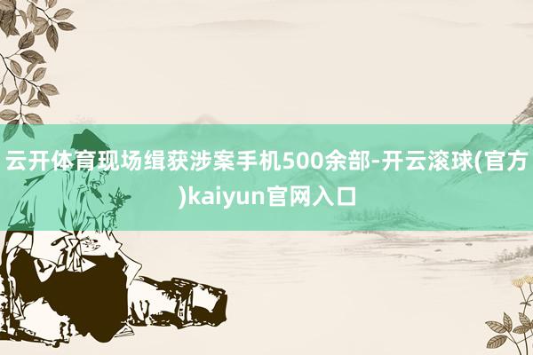 云开体育现场缉获涉案手机500余部-开云滚球(官方)kaiyun官网入口