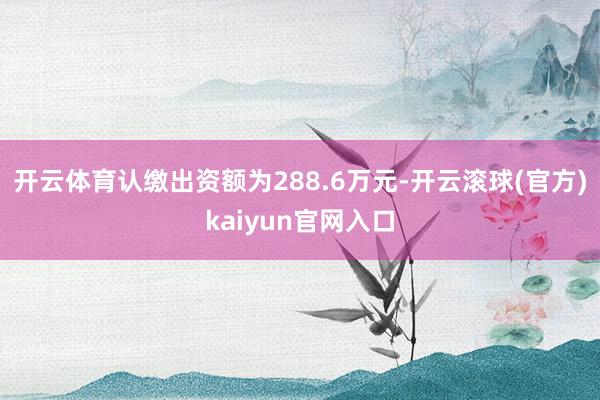 开云体育认缴出资额为288.6万元-开云滚球(官方)kaiyun官网入口