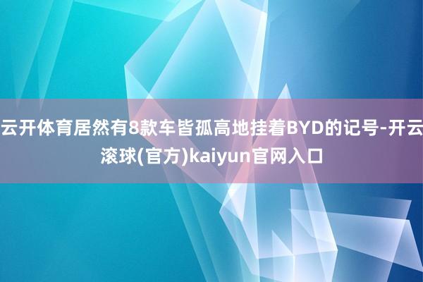 云开体育居然有8款车皆孤高地挂着BYD的记号-开云滚球(官方)kaiyun官网入口