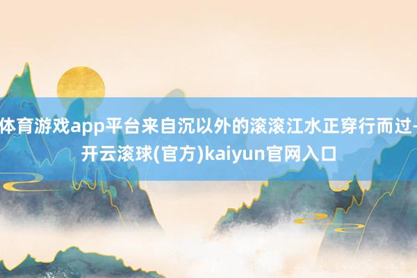 体育游戏app平台来自沉以外的滚滚江水正穿行而过-开云滚球(官方)kaiyun官网入口