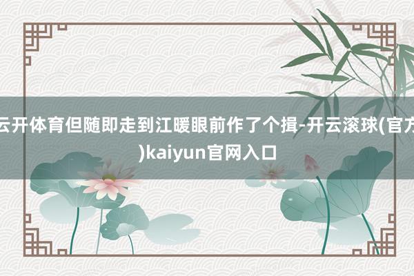 云开体育但随即走到江暖眼前作了个揖-开云滚球(官方)kaiyun官网入口