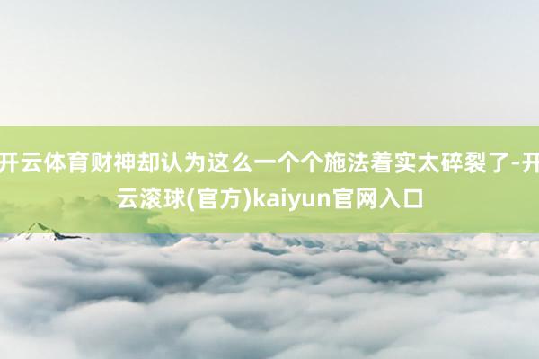 开云体育财神却认为这么一个个施法着实太碎裂了-开云滚球(官方)kaiyun官网入口