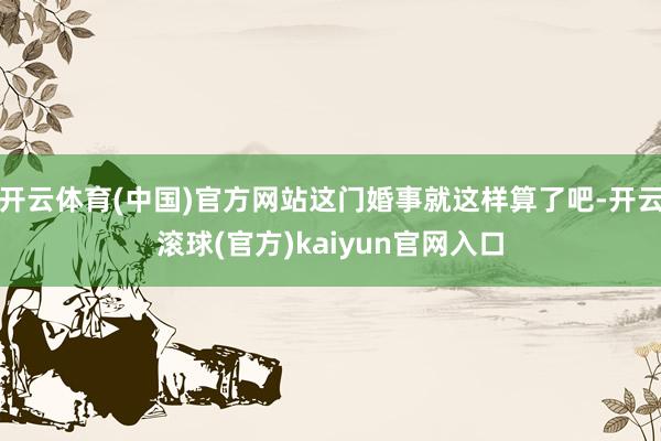 开云体育(中国)官方网站这门婚事就这样算了吧-开云滚球(官方)kaiyun官网入口