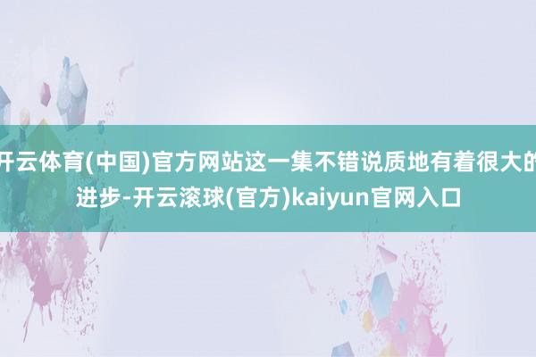 开云体育(中国)官方网站这一集不错说质地有着很大的进步-开云滚球(官方)kaiyun官网入口