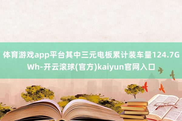 体育游戏app平台其中三元电板累计装车量124.7GWh-开云滚球(官方)kaiyun官网入口