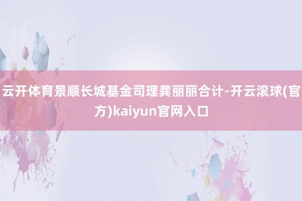 云开体育　　景顺长城基金司理龚丽丽合计-开云滚球(官方)kaiyun官网入口