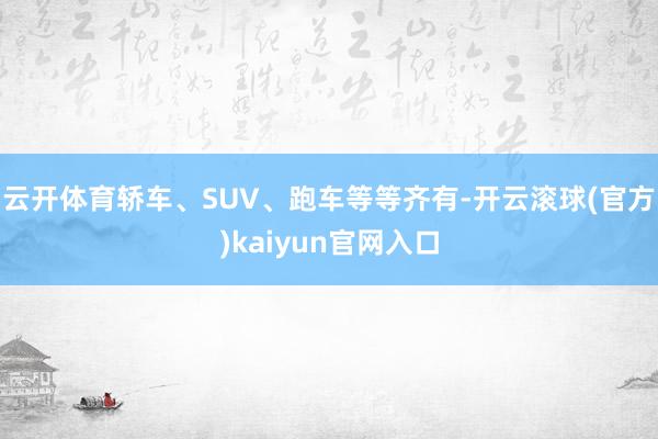 云开体育轿车、SUV、跑车等等齐有-开云滚球(官方)kaiyun官网入口