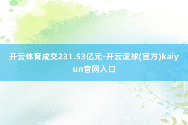 开云体育成交231.53亿元-开云滚球(官方)kaiyun官网入口