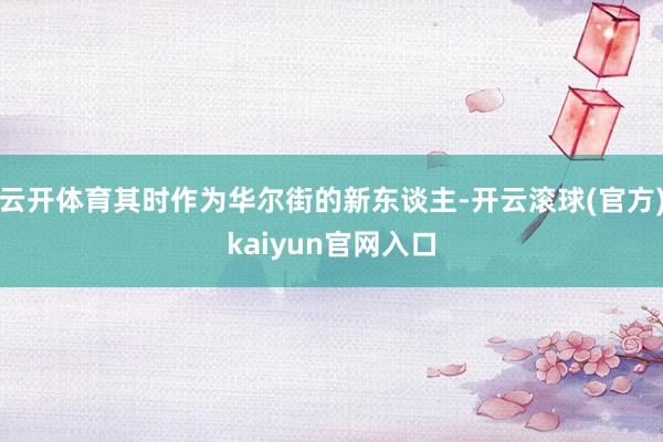 云开体育其时作为华尔街的新东谈主-开云滚球(官方)kaiyun官网入口