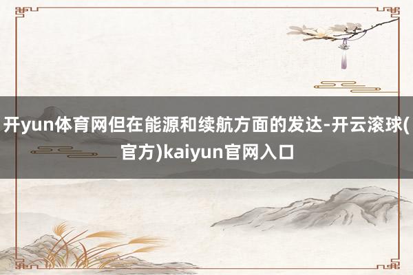 开yun体育网但在能源和续航方面的发达-开云滚球(官方)kaiyun官网入口