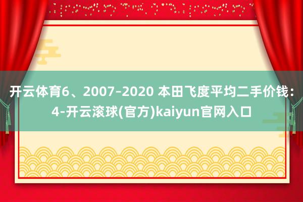 开云体育6、2007–2020 本田飞度平均二手价钱：4-开云滚球(官方)kaiyun官网入口