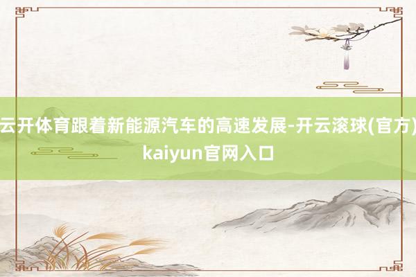 云开体育跟着新能源汽车的高速发展-开云滚球(官方)kaiyun官网入口