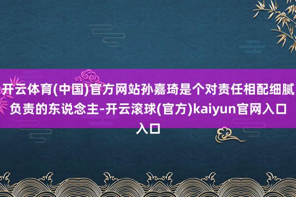 开云体育(中国)官方网站孙嘉琦是个对责任相配细腻负责的东说念主-开云滚球(官方)kaiyun官网入口