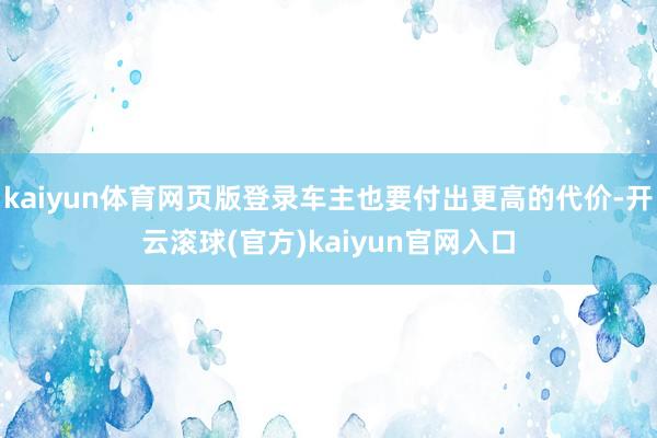 kaiyun体育网页版登录车主也要付出更高的代价-开云滚球(官方)kaiyun官网入口