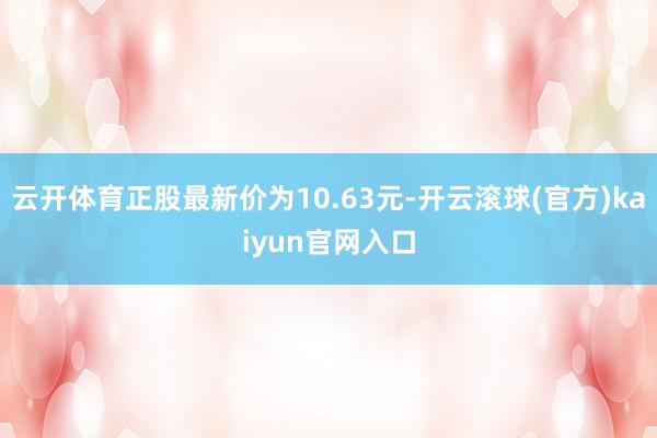 云开体育正股最新价为10.63元-开云滚球(官方)kaiyun官网入口