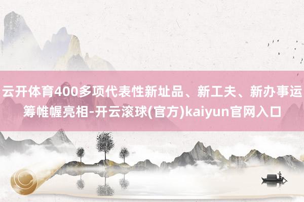 云开体育400多项代表性新址品、新工夫、新办事运筹帷幄亮相-开云滚球(官方)kaiyun官网入口