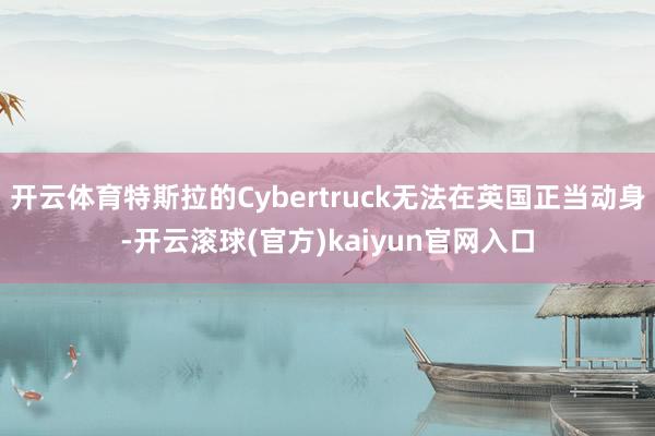 开云体育特斯拉的Cybertruck无法在英国正当动身-开云滚球(官方)kaiyun官网入口