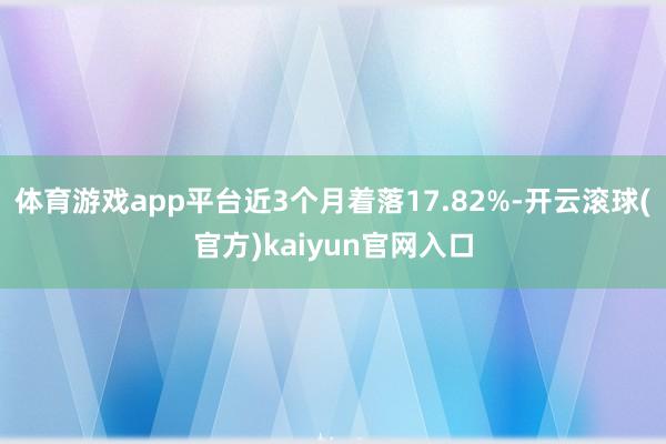 体育游戏app平台近3个月着落17.82%-开云滚球(官方)kaiyun官网入口