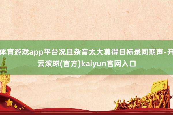 体育游戏app平台况且杂音太大莫得目标录同期声-开云滚球(官方)kaiyun官网入口