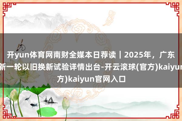 开yun体育网南财全媒本日荐读｜2025年，广东这么干；新一轮以旧换新试验详情出台-开云滚球(官方)kaiyun官网入口