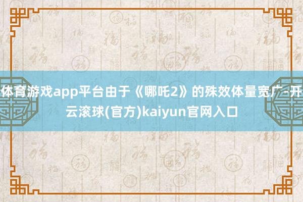 体育游戏app平台由于《哪吒2》的殊效体量宽广-开云滚球(官方)kaiyun官网入口