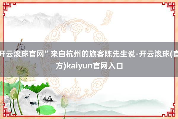 开云滚球官网”来自杭州的旅客陈先生说-开云滚球(官方)kaiyun官网入口